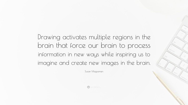 Susan Magsamen Quote: “Drawing activates multiple regions in the brain that force our brain to process information in new ways while inspiring us to imagine and create new images in the brain.”