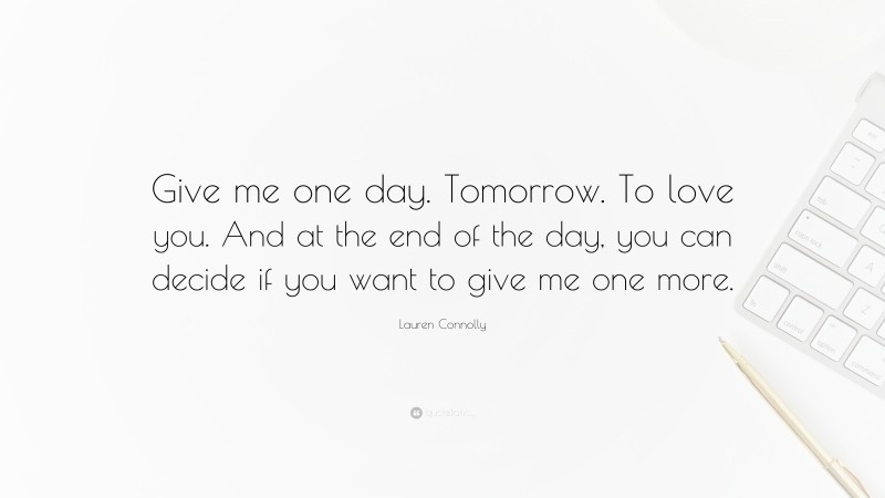 Lauren Connolly Quote: “Give me one day. Tomorrow. To love you. And at the end of the day, you can decide if you want to give me one more.”