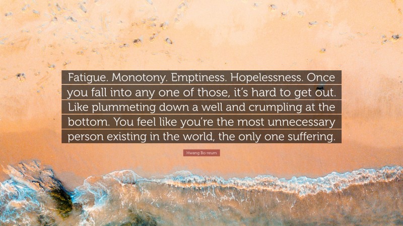 Hwang Bo-reum Quote: “Fatigue. Monotony. Emptiness. Hopelessness. Once you fall into any one of those, it’s hard to get out. Like plummeting down a well and crumpling at the bottom. You feel like you’re the most unnecessary person existing in the world, the only one suffering.”