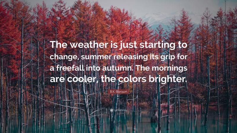 B.K. Borison Quote: “The weather is just starting to change, summer releasing its grip for a freefall into autumn. The mornings are cooler, the colors brighter.”