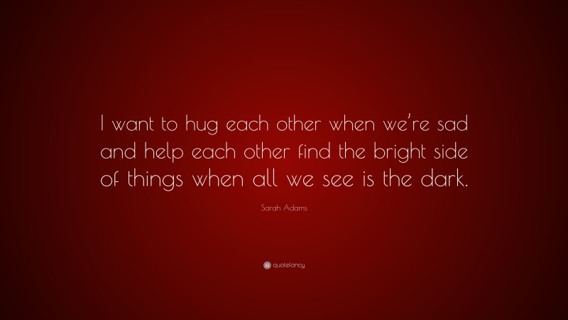 Sarah Adams Quote: “I want to hug each other when we’re sad and help each other find the bright side of things when all we see is the dark.”