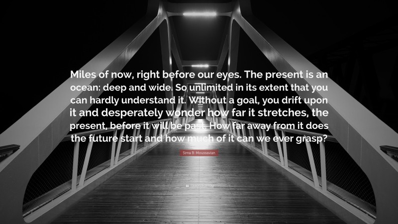 Sima B. Moussavian Quote: “Miles of now, right before our eyes. The present is an ocean: deep and wide. So unlimited in its extent that you can hardly understand it. Without a goal, you drift upon it and desperately wonder how far it stretches, the present, before it will be past. How far away from it does the future start and how much of it can we ever grasp?”