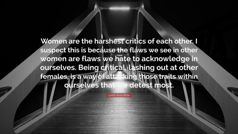Loreth Anne White Quote: “Women are the harshest critics of each other. I suspect this is because the flaws we see in other women are flaws we hate to acknowledge in ourselves. Being critical, lashing out at other females, is a way of attacking those traits within ourselves that we detest most.”