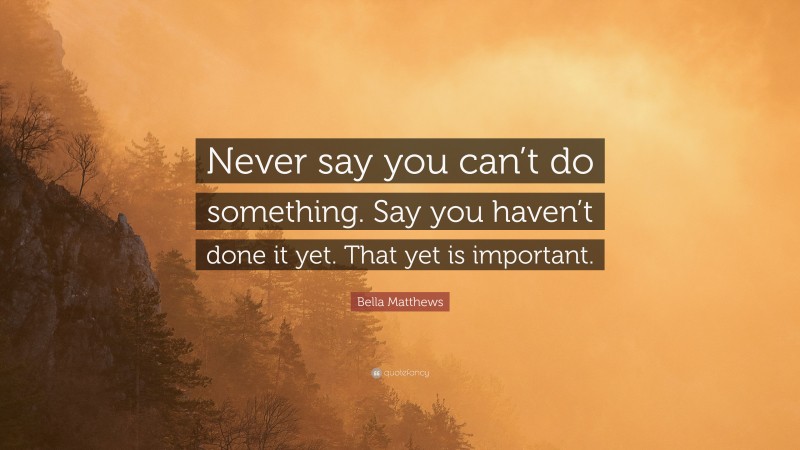 Bella Matthews Quote: “Never say you can’t do something. Say you haven’t done it yet. That yet is important.”