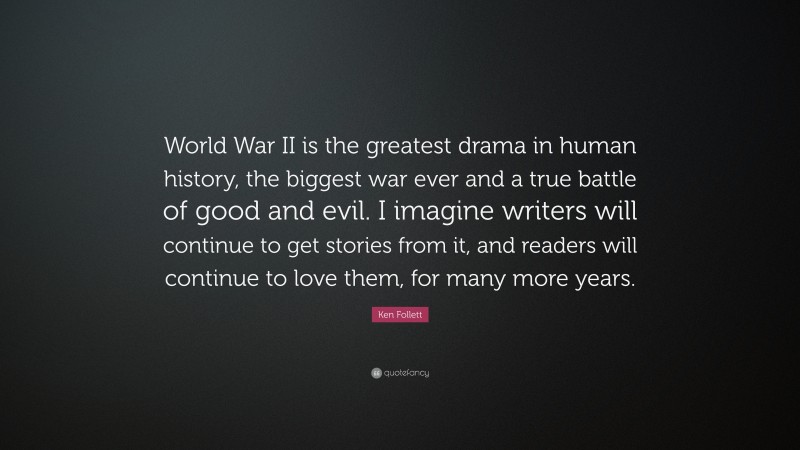 Ken Follett Quote: “World War II is the greatest drama in human history, the biggest war ever and a true battle of good and evil. I imagine writers will continue to get stories from it, and readers will continue to love them, for many more years.”