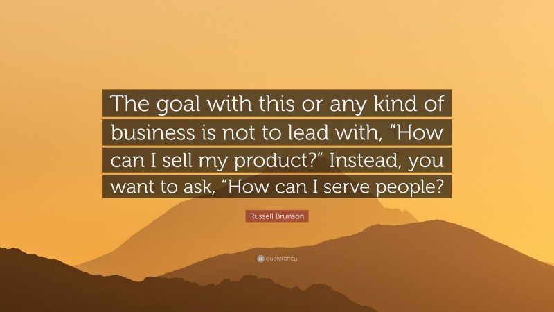 Russell Brunson Quote: “The goal with this or any kind of business is not to lead with, “How can I sell my product?” Instead, you want to ask, “How can I serve people?”