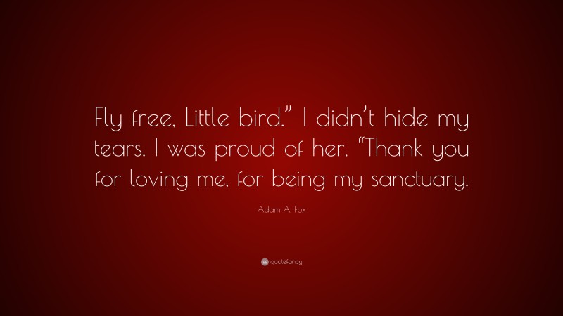 Adam A. Fox Quote: “Fly free, Little bird.” I didn’t hide my tears. I was proud of her. “Thank you for loving me, for being my sanctuary.”