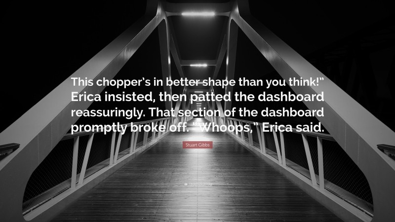 Stuart Gibbs Quote: “This chopper’s in better shape than you think!” Erica insisted, then patted the dashboard reassuringly. That section of the dashboard promptly broke off. “Whoops,” Erica said.”