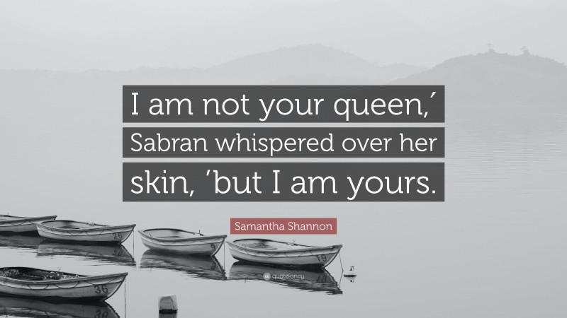 Samantha Shannon Quote: “I am not your queen,′ Sabran whispered over her skin, ’but I am yours.”