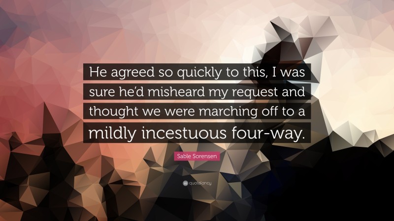 Sable Sorensen Quote: “He agreed so quickly to this, I was sure he’d misheard my request and thought we were marching off to a mildly incestuous four-way.”