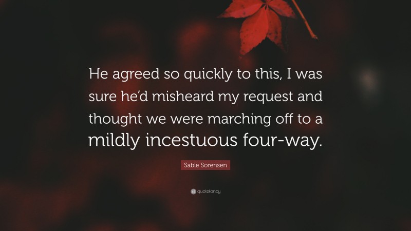 Sable Sorensen Quote: “He agreed so quickly to this, I was sure he’d misheard my request and thought we were marching off to a mildly incestuous four-way.”