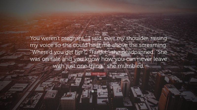 Abby Jimenez Quote: “You weren’t pregnant,” I said, over my shoulder, raising my voice so she could hear me above the screaming. “Where’d you get her?” “Target,” she deadpanned. “She was on sale and you know how you can never leave with just one thing,” she mumbled.”