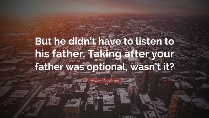 Howard Jacobson Quote: “But he didn’t have to listen to his father. Taking after your father was optional, wasn’t it?”
