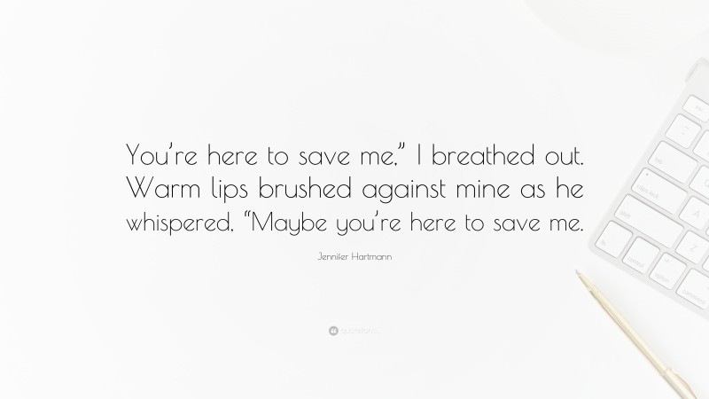 Jennifer Hartmann Quote: “You’re here to save me,” I breathed out. Warm lips brushed against mine as he whispered, “Maybe you’re here to save me.”