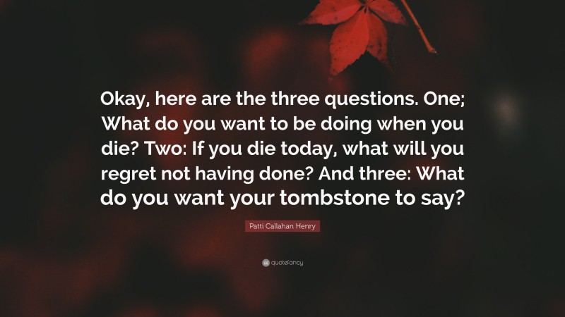 Patti Callahan Henry Quote: “Okay, here are the three questions. One; What do you want to be doing when you die? Two: If you die today, what will you regret not having done? And three: What do you want your tombstone to say?”