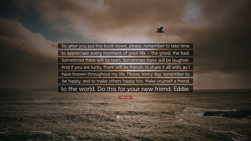 Eddie Jaku Quote: “So, after you put this book down, please, remember to take time to appreciate every moment of your life – the good, the bad. Sometimes there will be tears. Sometimes there will be laughter. And if you are lucky, there will be friends to share it all with, as I have known throughout my life. Please, every day, remember to be happy, and to make others happy too. Make yourself a friend to the world. Do this for your new friend, Eddie.”