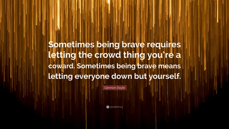 Glennon Doyle Quote: “Sometimes being brave requires letting the crowd thing you’re a coward. Sometimes being brave means letting everyone down but yourself.”