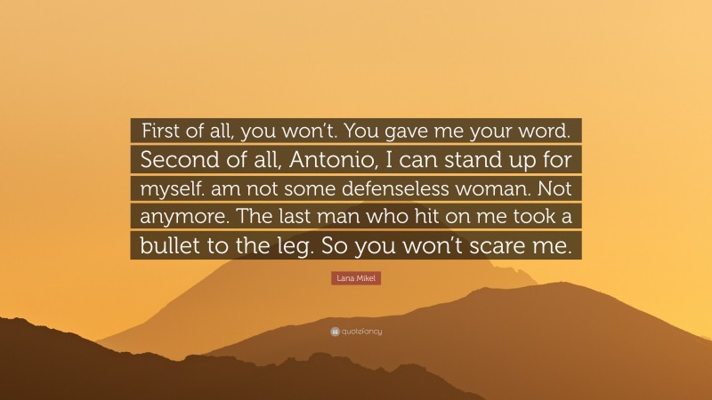 Lana Mikel Quote: “First of all, you won’t. You gave me your word. Second of all, Antonio, I can stand up for myself. am not some defenseless woman. Not anymore. The last man who hit on me took a bullet to the leg. So you won’t scare me.”