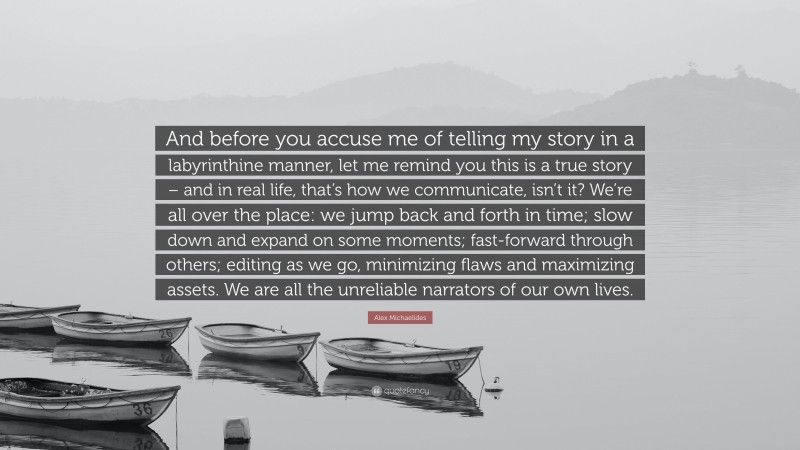 Alex Michaelides Quote: “And before you accuse me of telling my story in a labyrinthine manner, let me remind you this is a true story – and in real life, that’s how we communicate, isn’t it? We’re all over the place: we jump back and forth in time; slow down and expand on some moments; fast-forward through others; editing as we go, minimizing flaws and maximizing assets. We are all the unreliable narrators of our own lives.”
