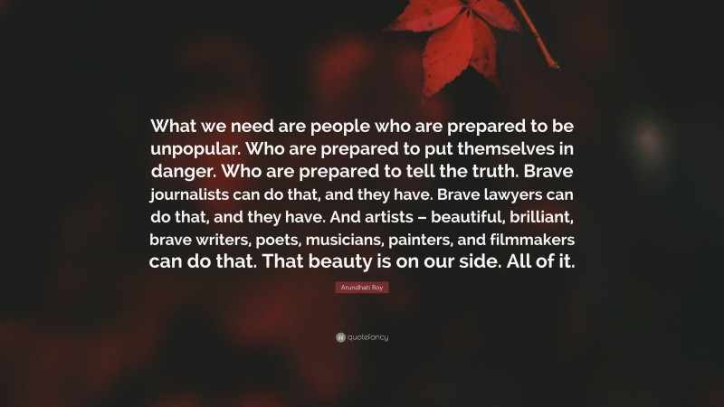 Arundhati Roy Quote: “What we need are people who are prepared to be unpopular. Who are prepared to put themselves in danger. Who are prepared to tell the truth. Brave journalists can do that, and they have. Brave lawyers can do that, and they have. And artists – beautiful, brilliant, brave writers, poets, musicians, painters, and filmmakers can do that. That beauty is on our side. All of it.”