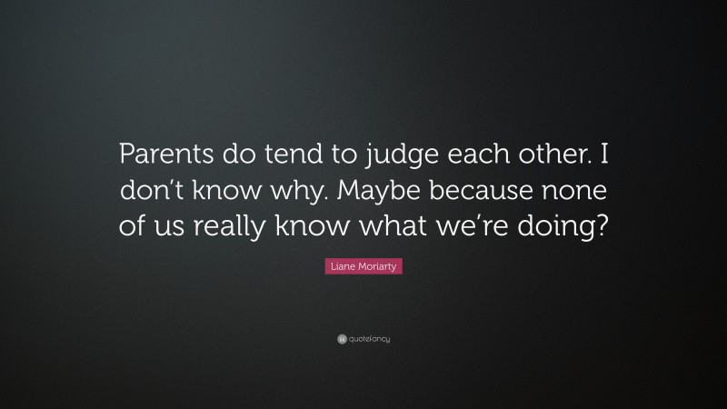 Liane Moriarty Quote: “Parents do tend to judge each other. I don’t know why. Maybe because none of us really know what we’re doing?”