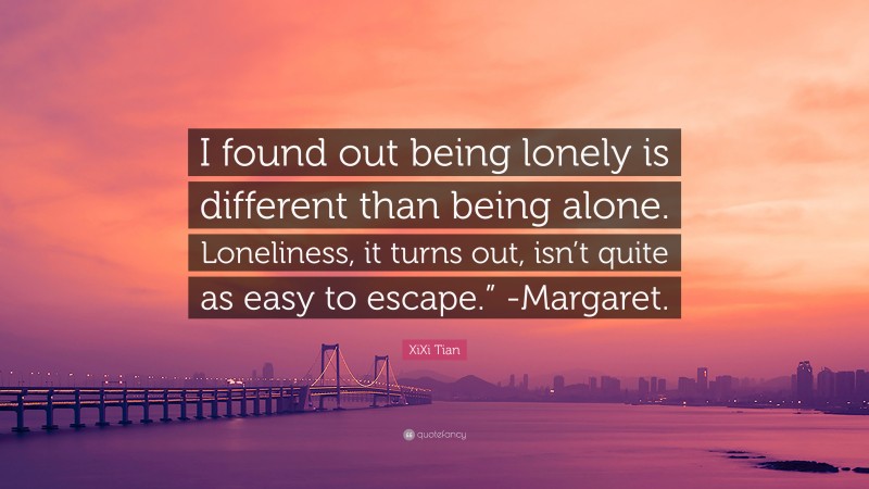 XiXi Tian Quote: “I found out being lonely is different than being alone. Loneliness, it turns out, isn’t quite as easy to escape.” -Margaret.”