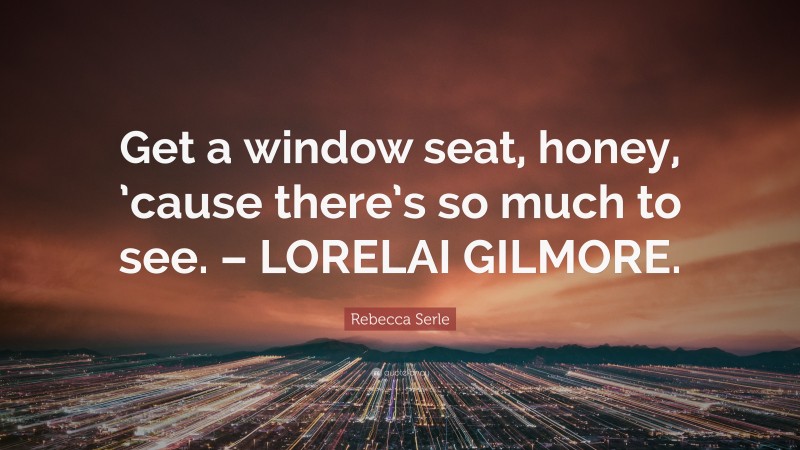 Rebecca Serle Quote: “Get a window seat, honey, ’cause there’s so much to see. – LORELAI GILMORE.”