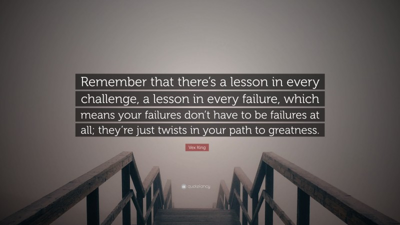 Vex King Quote: “Remember that there’s a lesson in every challenge, a lesson in every failure, which means your failures don’t have to be failures at all; they’re just twists in your path to greatness.”