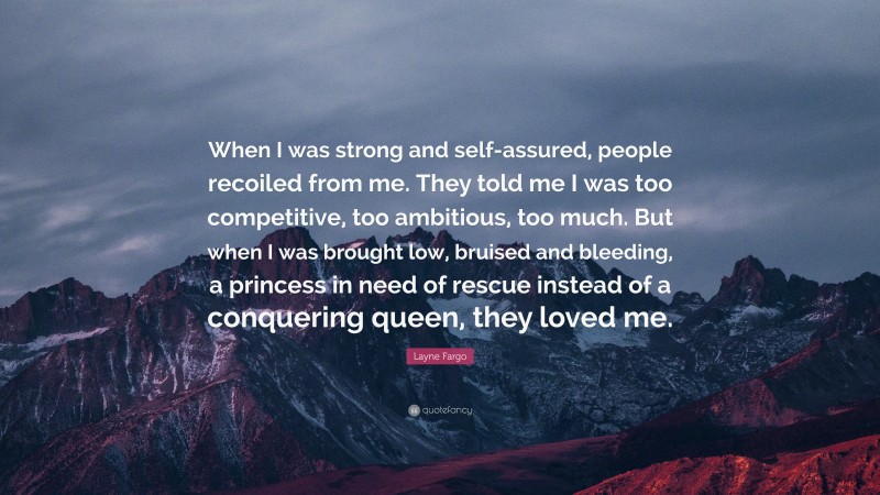 Layne Fargo Quote: “When I was strong and self-assured, people recoiled from me. They told me I was too competitive, too ambitious, too much. But when I was brought low, bruised and bleeding, a princess in need of rescue instead of a conquering queen, they loved me.”