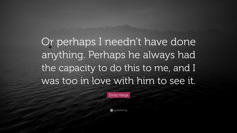 Emily Varga Quote: “Or perhaps I needn’t have done anything. Perhaps he always had the capacity to do this to me, and I was too in love with him to see it.”