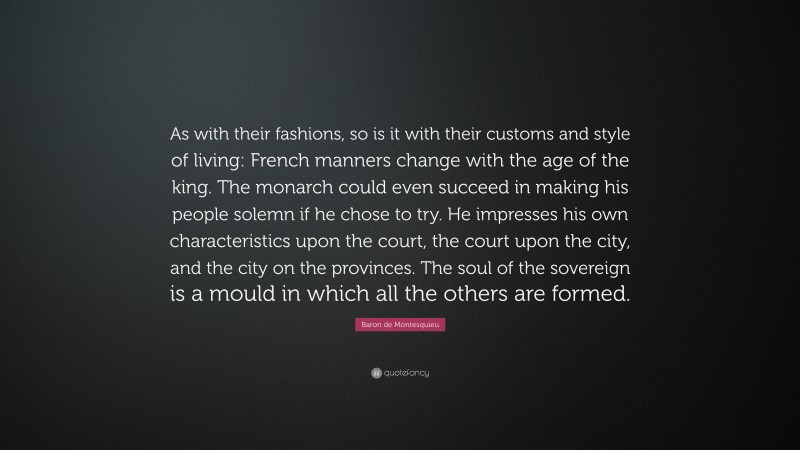Baron de Montesquieu Quote: “As with their fashions, so is it with their customs and style of living: French manners change with the age of the king. The monarch could even succeed in making his people solemn if he chose to try. He impresses his own characteristics upon the court, the court upon the city, and the city on the provinces. The soul of the sovereign is a mould in which all the others are formed.”