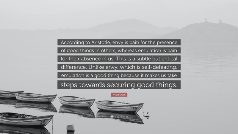Neel Burton Quote: “According to Aristotle, envy is pain for the presence of good things in others, whereas emulation is pain for their absence in us. This is a subtle but critical difference. Unlike envy, which is self-defeating, emulation is a good thing because it makes us take steps towards securing good things.”