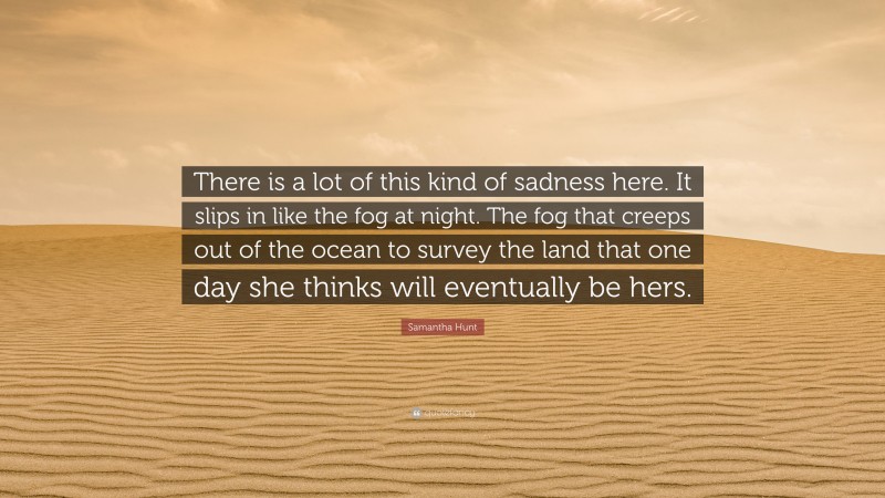 Samantha Hunt Quote: “There is a lot of this kind of sadness here. It slips in like the fog at night. The fog that creeps out of the ocean to survey the land that one day she thinks will eventually be hers.”