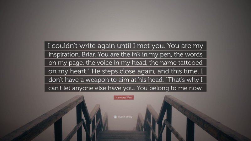 Harmony West Quote: “I couldn’t write again until I met you. You are my inspiration, Briar. You are the ink in my pen, the words on my page, the voice in my head, the name tattooed on my heart.” He steps close again, and this time, I don’t have a weapon to aim at his head. “That’s why I can’t let anyone else have you. You belong to me now.”