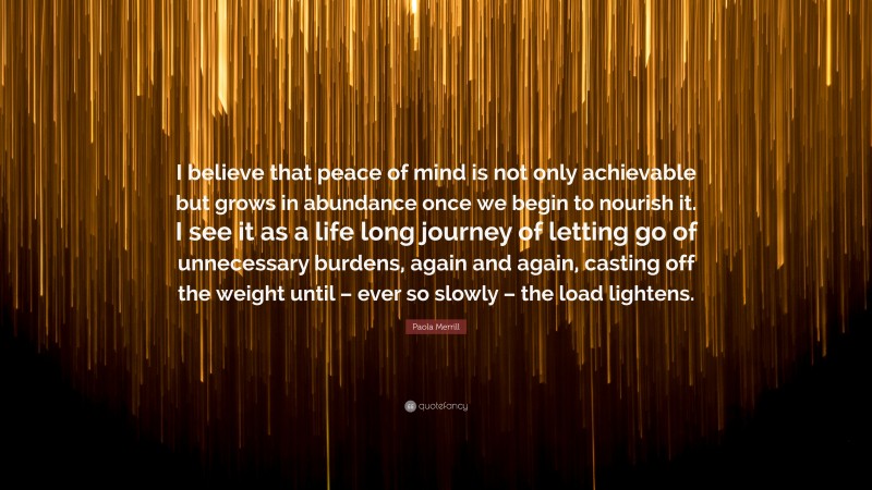 Paola Merrill Quote: “I believe that peace of mind is not only achievable but grows in abundance once we begin to nourish it. I see it as a life long journey of letting go of unnecessary burdens, again and again, casting off the weight until – ever so slowly – the load lightens.”