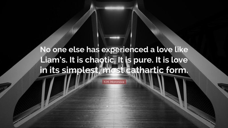 K.M. Moronova Quote: “No one else has experienced a love like Liam’s. It is chaotic. It is pure. It is love in its simplest, most cathartic form.”