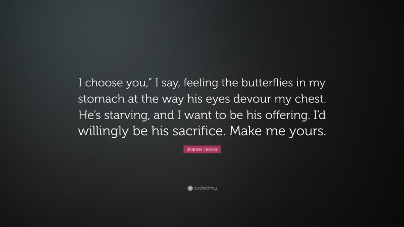Shantel Tessier Quote: “I choose you,” I say, feeling the butterflies in my stomach at the way his eyes devour my chest. He’s starving, and I want to be his offering. I’d willingly be his sacrifice. Make me yours.”