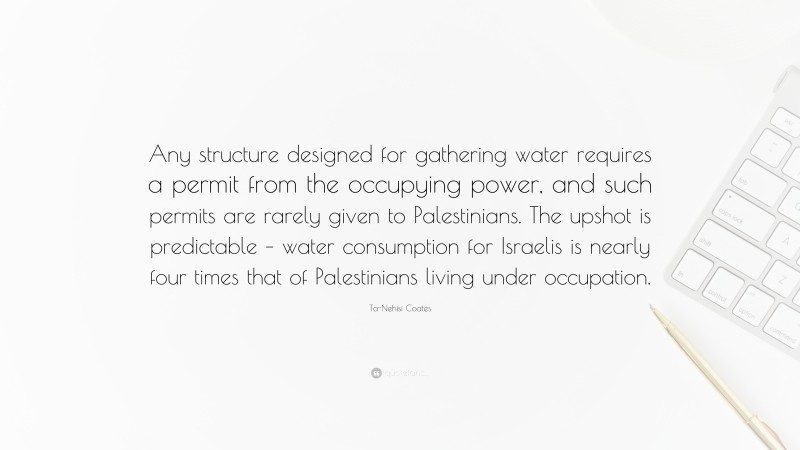 Ta-Nehisi Coates Quote: “Any structure designed for gathering water requires a permit from the occupying power, and such permits are rarely given to Palestinians. The upshot is predictable – water consumption for Israelis is nearly four times that of Palestinians living under occupation.”