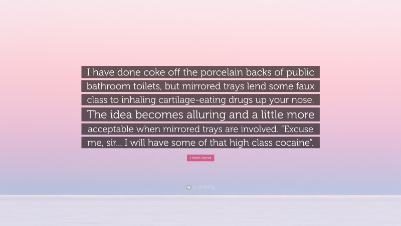 Helen Knott Quote: “I have done coke off the porcelain backs of public bathroom toilets, but mirrored trays lend some faux class to inhaling cartilage-eating drugs up your nose. The idea becomes alluring and a little more acceptable when mirrored trays are involved. “Excuse me, sir... I will have some of that high class cocaine”.”
