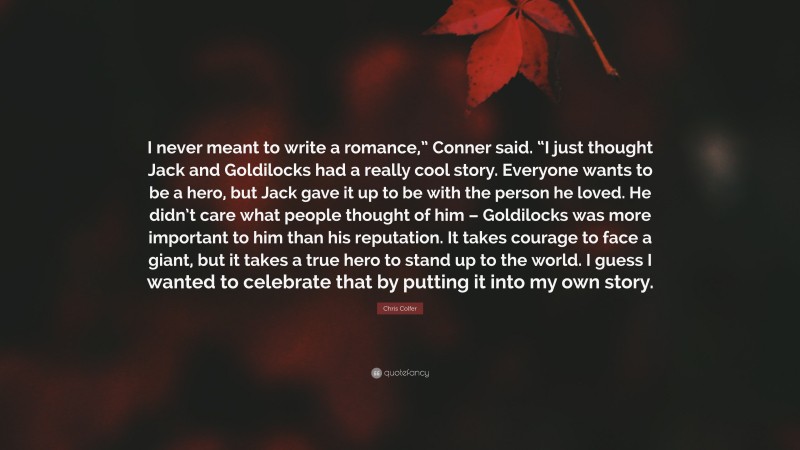 Chris Colfer Quote: “I never meant to write a romance,” Conner said. “I just thought Jack and Goldilocks had a really cool story. Everyone wants to be a hero, but Jack gave it up to be with the person he loved. He didn’t care what people thought of him – Goldilocks was more important to him than his reputation. It takes courage to face a giant, but it takes a true hero to stand up to the world. I guess I wanted to celebrate that by putting it into my own story.”