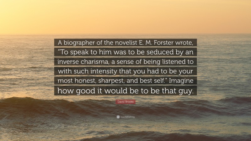 David Brooks Quote: “A biographer of the novelist E. M. Forster wrote, “To speak to him was to be seduced by an inverse charisma, a sense of being listened to with such intensity that you had to be your most honest, sharpest, and best self.” Imagine how good it would be to be that guy.”