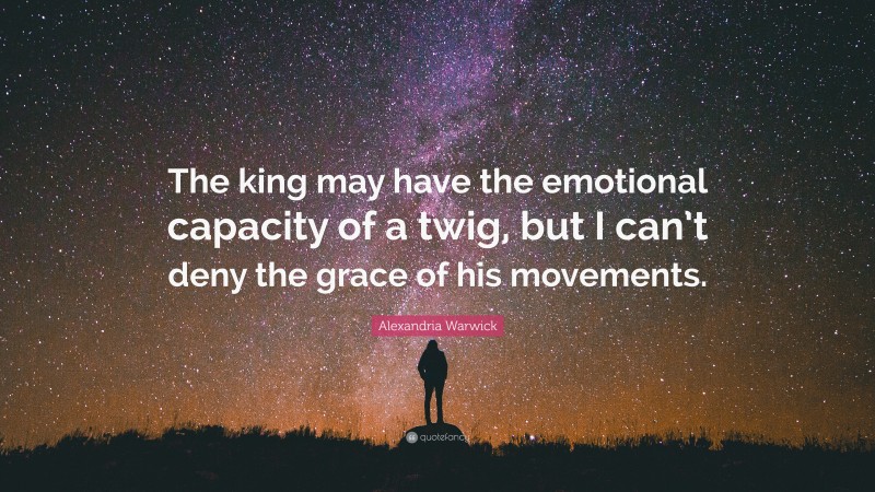 Alexandria Warwick Quote: “The king may have the emotional capacity of a twig, but I can’t deny the grace of his movements.”