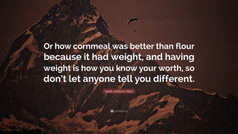 Sarah Addison Allen Quote: “Or how cornmeal was better than flour because it had weight, and having weight is how you know your worth, so don’t let anyone tell you different.”