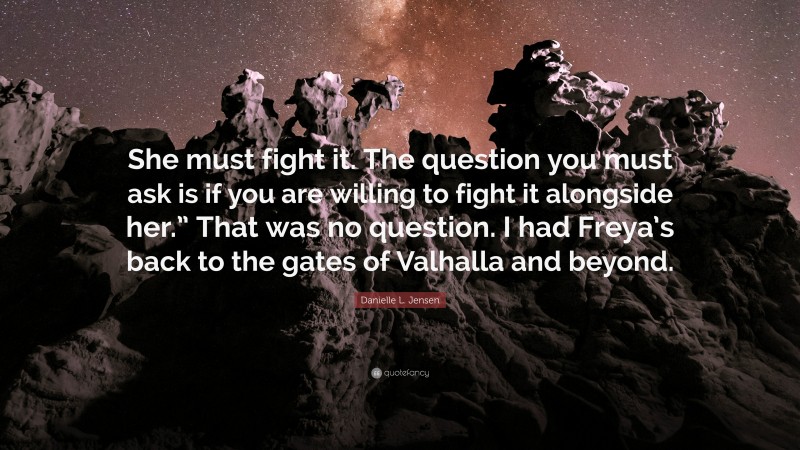 Danielle L. Jensen Quote: “She must fight it. The question you must ask is if you are willing to fight it alongside her.” That was no question. I had Freya’s back to the gates of Valhalla and beyond.”