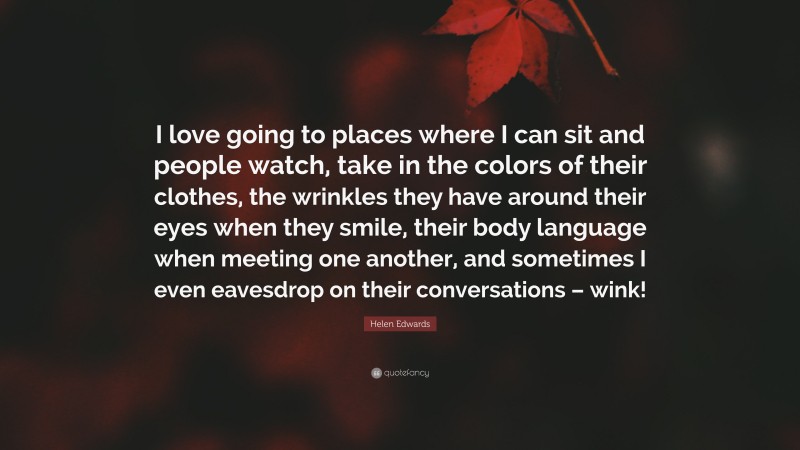 Helen Edwards Quote: “I love going to places where I can sit and people watch, take in the colors of their clothes, the wrinkles they have around their eyes when they smile, their body language when meeting one another, and sometimes I even eavesdrop on their conversations – wink!”