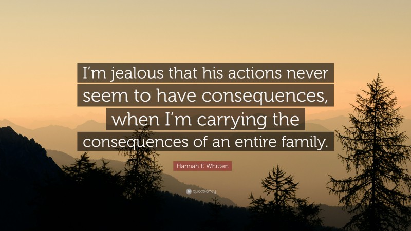 Hannah F. Whitten Quote: “I’m jealous that his actions never seem to have consequences, when I’m carrying the consequences of an entire family.”