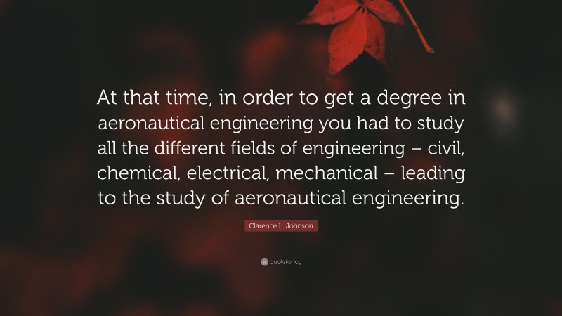 Clarence L. Johnson Quote: “At that time, in order to get a degree in aeronautical engineering you had to study all the different fields of engineering – civil, chemical, electrical, mechanical – leading to the study of aeronautical engineering.”
