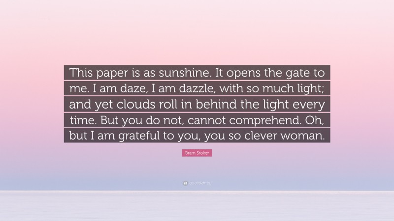 Bram Stoker Quote: “This paper is as sunshine. It opens the gate to me. I am daze, I am dazzle, with so much light; and yet clouds roll in behind the light every time. But you do not, cannot comprehend. Oh, but I am grateful to you, you so clever woman.”
