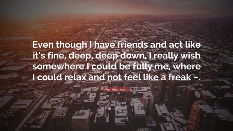 Meg Eden Kuyatt Quote: “Even though I have friends and act like it’s fine, deep, deep down, I really wish somewhere I could be fully me, where I could relax and not feel like a freak –.”