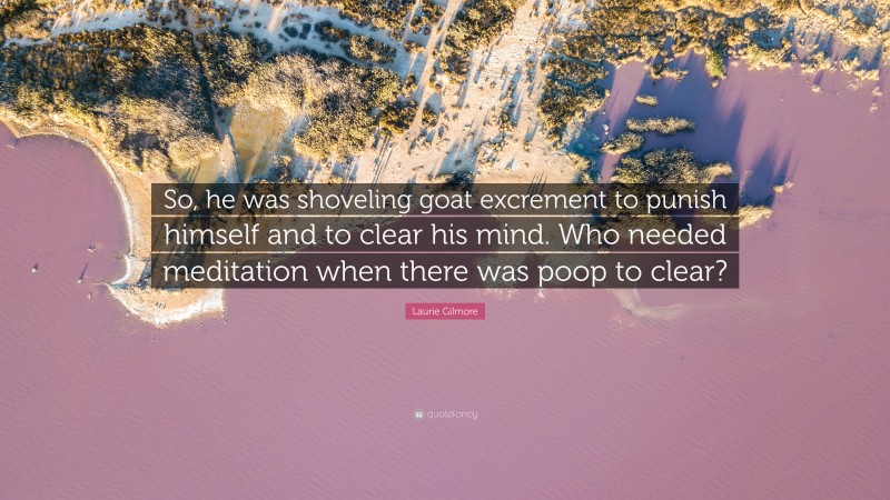 Laurie Gilmore Quote: “So, he was shoveling goat excrement to punish himself and to clear his mind. Who needed meditation when there was poop to clear?”